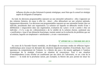 Management Stratégique
215
influence de plus en plus fortement la pensée stratégique, aussi bien que le conseil en stratégie
auprès de dirigeants d’entreprise.
Au total, les décisions programmables reposent sur une rationalité substantive : elles s’appuient sur
des relations linéaires, de cause à effet (si... donc) ; elles débouchent sur une solution optimale,
logiquement démontrée. Les décisions non programmables reposent sur une rationalité limitée chez un
individu, procédurale dans une organisation. La solution sur laquelle on débouche résulte d’une «
délibération » (négociation dans une organisation, évaluation du « pour » et du « contre » chez un
individu) ; il n’y a pas de « démonstration » de la validité de la solution choisie, seulement une
« justification » issue d’une démarche heuristique, tournée autant sur la recherche du problème que sur
sa solution, laquelle est simplement « satisfaisante », et non « maximisante ».
L’APPORT DE LA THEORIE DES JEUX
Au cours de la Seconde Guerre mondiale, on développa de nouveaux modes de réflexion logico-
mathématique pour essayer de décrypter des situations largement entachées d’incertitude, face à une
ignorance du comportement de l’ennemi. La « théorie des jeux » fut ensuite appliquée à l’analyse
économique de la stratégie d’acteurs en situation de concurrence. Face à une situation
d’interdépendance (votre résultat est conditionné par des choix de l’adversaire, ou un « état de la
nature » — la mode de la prochaine saison, par exemple), la théorie des jeux permet de situer les
 
