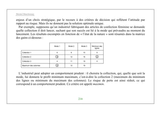 Michel Marchesnay
216
enjeux d’un choix stratégique, par le recours à des critères de décision qui reflètent l’attitude par
rapport au risque. Mais ils ne donnent pas la solution optimale unique.
Par exemple, supposons qu’un industriel fabriquant des articles de confection féminine se demande
quelle collection il doit lancer, sachant que son succès est lié à la mode qui prévaudra au moment du
lancement. Les résultats escomptés en fonction de « l’état de la nature » sont résumés dans la matrice
des gains ci-dessous :
Mode 1 Mode 2 Mode 3 Minimum des
lignes
Collection 1 6 8 10 6
Collection 2 8 12 16 8
Collection 3 4 11 19 4
Maximum des colonnes 8 12 19
L’industriel peut adopter un comportement prudent : il choisira la collection, qui, quelle que soit la
mode, lui donnera le profit minimum maximum, c’est-à-dire la collection 2 (maximum du minimum
des lignes ou minimum du maximum des colonnes). Le risque de perte est ainsi réduit, ce qui
correspond à un comportement prudent. Ce critère est appelé maximin.
 