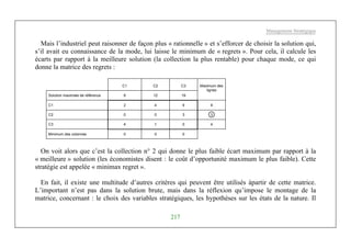 Management Stratégique
217
Mais l’industriel peut raisonner de façon plus « rationnelle » et s’efforcer de choisir la solution qui,
s’il avait eu connaissance de la mode, lui laisse le minimum de « regrets ». Pour cela, il calcule les
écarts par rapport à la meilleure solution (la collection la plus rentable) pour chaque mode, ce qui
donne la matrice des regrets :
C1 C2 C3
Solution maximale de référence 8 12 19
Maximum des
lignes
C1 2 4 9 9
C2 0 0 3 3
C3 4 1 0 4
Minimum des colonnes 0 0 0
On voit alors que c’est la collection n° 2 qui donne le plus faible écart maximum par rapport à la
« meilleure » solution (les économistes disent : le coût d’opportunité maximum le plus faible). Cette
stratégie est appelée « minimax regret ».
En fait, il existe une multitude d’autres critères qui peuvent être utilisés àpartir de cette matrice.
L’important n’est pas dans la solution brute, mais dans la réflexion qu’impose le montage de la
matrice, concernant : le choix des variables stratégiques, les hypothèses sur les états de la nature. Il
 