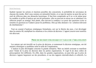 Michel Marchesnay
218
faudrait rajouter les actions et réactions possibles des concurrents, la probabilité de survenance de
chacune des modes. Bref, nous sommes en rationalité limitée, et ce type de matrice ne peut être qu’un
outil de réflexion dans une démarche heuristique. Il faut bien comprendre qu’il en va de même pour
les modèles et grilles d’analyse qui ont été présentées: elles ne peuvent en aucun cas se substituer à la
réflexion propre au stratège: bien plutôt, elles doivent le conduire à se poser des questions (voire se
remettre en question) en l’aidant à poser les problèmes. Dire qu’elles donnent « la » solution relèverait
du charlatanisme !
Tout un courant d’analyses stratégiques formalisées, axé sur la théorie des jeux, s’est développé
dans les années 80, multipliant les situations et les critères de décision. L’apport concret reste toutefois
très décevant.
PRISE DE DECISION STRATEGIQUE ET TAILLE DE L’ORGANISATION
Les auteurs qui ont travaillé sur la prise de décision, et notamment la décision stratégique, ont été
amenés à distinguer ce problème selon la taille de l’organisation.
L’analyse la plus développée concerne la grande entreprise. Mais un intérêt croissant se manifeste
pour l’étude de la prise de décision dans les petites organisations. Il s’agit là de deux ordres de
préoccupation fort différents. En effet, dans les grandes organisations, on peut dire que la prise de
décision s’appuie largement sur des procédures, et sur des rapports interindividuels et collectifs. La
 
