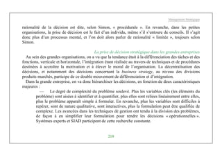 Management Stratégique
219
rationalité de la décision est dite, selon Simon, « procédurale ». En revanche, dans les petites
organisations, la prise de décision est le fait d’un individu, même s’il s’entoure de conseils. II s’agit
donc plus d’un processus mental, et l’on doit alors parler de rationalité « limitée », toujours selon
Simon.
La prise de décision stratégique dans les grandes entreprises
Au sein des grandes organisations, on a vu que la tendance était à la différenciation des tâches et des
fonctions, verticale et horizontale, l’intégration étant réalisée au travers de techniques et de procédures
destinées à accroître la motivation et à élever le moral de l’organisation. La décentralisation des
décisions, et notamment des décisions concernant la business strategy, au niveau des divisions
produits-marchés, participe de ce double mouvement de différenciation et d’intégration.
Dans la grande entreprise, on va donc hiérarchiser les décisions, en fonction de deux caractéristiques
majeures :
— Le degré de complexité du problème soulevé. Plus les variables clés (les éléments du
problème) sont aisées à identifier et à quantifier, plus elles sont reliées linéairement entre elles,
plus le problème apparaît simple à formuler. En revanche, plus les variables sont difficiles à
repérer, sont de nature qualitative, sont interactives, plus la formulation peut être qualifiée de
complexe. Les avancées dans les techniques de gestion ont tendu à la division des problèmes,
de façon à en simplifier leur formulation pour rendre les décisions « opérationnelles ».
Systèmes experts et SIAD participent de cette recherche constante.
 