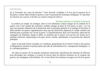 Michel Marchesnay
22
de la Terminale aux cours de doctorat ! Cette diversité s’explique à la fois par la jeunesse de la
discipline, comme objet d’étude en gestion, et par l’ancienneté de la pratique stratégique. Il s’agit donc
de remonter aux sources, et de faire un examen critique de celles-ci.
Stratégie militaires et stratégie d’entreprise
La relation est simple: les stratèges, dans la Cité athénienne, étaient chargés de la conduite de la
guerre, sous l’oeil vigilant des archontes, notables chargés de gérer la Cité (polis, en grec : on voit
ainsi une première figuration de la distinction entre la politique générale et la stratégie d’activités). Il
fallut attendre les guerres napoléoniennes pour que des théoriciens dépassent la simple conduite des
batailles pour se pencher sur l’art de la guerre. Un général prussien, Karl von Clausewitz, observant les
campagnes de Napoléon, élargit le débat, en montrant que la guerre n’est qu’une des formes de la
politique extérieure, diplomatique d’un pays, forme violente, subordonnée à la poursuite des objectifs
politiques.
Après la Seconde Guerre mondiale, les conditions géopolitiques de la Guerre Froide et des guerres
d’indépendance remirent au premier plan cette idée de subordination du « management stratégique » à
la « politique générale ».
Or, dans les années 50, les grandes entreprises américaines cherchèrent des éléments de réflexion
pour développer leur stratégie, et crurent en trouver dans les théories militaires sur la conduite des
guerres, des campagnes et des batailles. On vit ainsi fleurir de nombreux ouvrages sur l’art de la guerre
 