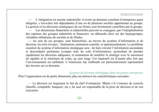 Management Stratégique
223
— L’intégration est ensuite industrielle: il existe un domaine constitué d’entreprises quasi
intégrées, c’est-à-dire très dépendantes d’une ou de plusieurs sociétés appartenant au groupe.
La gestion et les décisions stratégiques de ces firmes sont étroitement contrôlées par le groupe.
— Les dimensions financières et industrielles peuvent se conjuguer, par l’interpénétration
des capitaux des groupes industriels et financiers: on débouche alors sur des hypergroupes,
véritables nébuleuses de sociétés et de filiales.
— Au sein de ces groupes, sont hiérarchisés, au travers du système d’information et de
décision, les trois niveaux : finalisation, animation-contrôle, et opérationalisation. Le problème
essentiel du système d’information stratégique sera : de faire circuler l’information ascendante
et descendante pertinente (compte tenu du coût d’information), permettant de prendre
rapidement les décisions adéquates, et notamment de modifier la stratégie avec le maximum
de rapidité et le minimum de coûts, au sens large. Cet impératif est d’autant plus fort que
l’environnement est turbulent. L’Américain Jay Galbraith est particulièrement représentatif
des travaux sur ce domaine.
La prise de décision stratégique dans les petites entreprises
Plus l’organisation est de petite dimension, plus on retrouve les caractéristiques suivantes :
— La décision est largement le fait du chef d’entreprise. Même s’il s’entoure de conseils
(famille, comptable, banquier, etc.), lui seul est responsable de la prise de décision et de son
exécution.
 