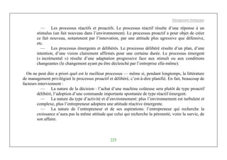 Management Stratégique
225
— Les processus réactifs et proactifs. Le processus réactif résulte d’une réponse à un
stimulus (un fait nouveau dans l’environnement). Le processus proactif a pour objet de créer
ce fait nouveau, notamment par l’innovation, par une attitude plus agressive que défensive,
etc.
— Les processus émergents et délibérés. Le processus délibéré résulte d’un plan, d’une
intention, d’une vision clairement affirmés pour une certaine durée. Le processus émergent
(« incrémental ») résulte d’une adaptation progressive face aux stimuli ou aux conditions
changeantes (le changement ayant pu être déclenché par l’entreprise elle-même).
On ne peut dire a priori quel est le meilleur processus — même si, pendant longtemps, la littérature
de management privilégiait le processus proactif et délibéré, c’est-à-dire planifié. En fait, beaucoup de
facteurs interviennent :
— La nature de la décision : l’achat d’une machine coûteuse sera plutôt de type proactif
délibéré, l’adoption d’une commande importante spontanée de type réactif émergent.
— La nature du type d’activité et d’environnement: plus l’environnement est turbulent et
complexe, plus l’entrepreneur adoptera une attitude réactive émergente.
— La nature de l’entrepreneur et de ses aspirations: l’entrepreneur qui recherche la
croissance n’aura pas la même attitude que celui qui recherche la pérennité, voire la survie, de
son affaire.
 