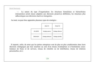 Michel Marchesnay
226
— La nature du type d’organisation: les structures formalisées et hiérarchisées
(mécanistes) seront mieux adaptées aux décisions proactives délibérées, les structures plus
adhocratiques aux décisions réactives émergentes.
Au total, on peut faire apparaître plusieurs types de stratégies :
RÉACTIF PROACTIF
DÉLIBÉRÉ Stratégie passive Stratégie offensive
ÉMERGENT Stratégie défensive Stratégie planifiée
Il importe, enfin, de noter que les petites entreprises sont de plus en plus conditionnées dans leurs
décisions stratégiques par leur insertion au sein d’un réseau d’entreprises et d’institutions (sous-
traitance de biens et de services, réseau de clientèle ou de distribution, réseau de relations
personnelles, etc.).
 