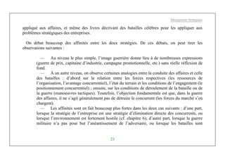 Management Stratégique
23
appliqué aux affaires, et même des livres décrivant des batailles célèbres pour les appliquer aux
problèmes stratégiques des entreprises.
On débat beaucoup des affinités entre les deux stratégies. De ces débats, on peut tirer les
observations suivantes :
— Au niveau le plus simple, l’image guerrière donne lieu à de nombreuses expressions
(guerre de prix, capitaine d’industrie, campagne promotionnelle, etc.) sans réelle réflexion de
fond.
— À un autre niveau, on observe certaines analogies entre la conduite des affaires et celle
des batailles : d’abord sur la relation entre les forces respectives (les ressources de
l’organisation, l’avantage concurrentiel), l’état du terrain et les conditions de l’engagement (le
positionnement concurrentiel) ; ensuite, sur les conditions de déroulement de la bataille ou de
la guerre (manoeuvres tactiques). Toutefois, l’objection fondamentale est que, dans la guerre
des affaires, il ne s’agit généralement pas de détruire le concurrent (les forces du marché s’en
chargent).
— Les affinités sont en fait beaucoup plus fortes dans les deux cas suivants : d’une part,
lorsque la stratégie de l’entreprise est une stratégie d’élimination directe des concurrents, ou
lorsque l’environnement est fortement hostile (cf. chapitre 6); d’autre part, lorsque la guerre
militaire n’a pas pour but l’anéantissement de l’adversaire, ou lorsque les batailles sont
 