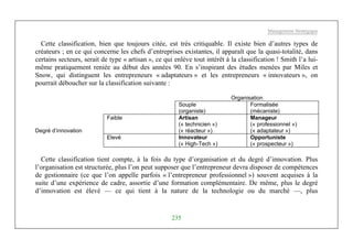 Management Stratégique
235
Cette classification, bien que toujours citée, est très critiquable. Il existe bien d’autres types de
créateurs ; en ce qui concerne les chefs d’entreprises existantes, il apparaît que la quasi-totalité, dans
certains secteurs, serait de type « artisan », ce qui enlève tout intérêt à la classification ! Smith l’a lui-
même pratiquement reniée au début des années 90. En s’inspirant des études menées par Miles et
Snow, qui distinguent les entrepreneurs « adaptateurs » et les entrepreneurs « innovateurs », on
pourrait déboucher sur la classification suivante :
Organisation
Souple
(organiste)
Formalisée
(mécaniste)
Faible Artisan
(« technicien »)
(« réacteur »)
Manageur
(« professionnel »)
(« adaptateur »)Degré d’innovation
Elevé Innovateur
(« High-Tech »)
Opportuniste
(« prospecteur »)
Cette classification tient compte, à la fois du type d’organisation et du degré d’innovation. Plus
l’organisation est structurée, plus l’on peut supposer que l’entrepreneur devra disposer de compétences
de gestionnaire (ce que l’on appelle parfois « l’entrepreneur professionnel ») souvent acquises à la
suite d’une expérience de cadre, assortie d’une formation complémentaire. De même, plus le degré
d’innovation est élevé — ce qui tient à la nature de la technologie ou du marché —, plus
 