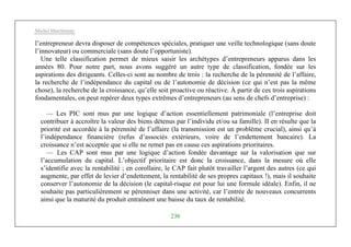 Michel Marchesnay
236
l’entrepreneur devra disposer de compétences spéciales, pratiquer une veille technologique (sans doute
l’innovateur) ou commerciale (sans doute l’opportuniste).
Une telle classification permet de mieux saisir les archétypes d’entrepreneurs apparus dans les
années 80. Pour notre part, nous avons suggéré un autre type de classification, fondée sur les
aspirations des dirigeants. Celles-ci sont au nombre de trois : la recherche de la pérennité de l’affaire,
la recherche de l’indépendance du capital ou de l’autonomie de décision (ce qui n’est pas la même
chose), la recherche de la croissance, qu’elle soit proactive ou réactive. À partir de ces trois aspirations
fondamentales, on peut repérer deux types extrêmes d’entrepreneurs (au sens de chefs d’entreprise) :
— Les PIC sont mus par une logique d’action essentiellement patrimoniale (l’entreprise doit
contribuer à accroître la valeur des biens détenus par l’individu et/ou sa famille). II en résulte que la
priorité est accordée à la pérennité de l’affaire (la transmission est un problème crucial), ainsi qu’à
l’indépendance financière (refus d’associés extérieurs, voire de l’endettement bancaire). La
croissance n’est acceptée que si elle ne remet pas en cause ces aspirations prioritaires.
— Les CAP sont mus par une logique d’action fondée davantage sur la valorisation que sur
l’accumulation du capital. L’objectif prioritaire est donc la croissance, dans la mesure où elle
s’identifie avec la rentabilité ; en corollaire, le CAP fait plutôt travailler l’argent des autres (ce qui
augmente, par effet de levier d’endettement, la rentabilité de ses propres capitaux !), mais il souhaite
conserver l’autonomie de la décision (le capital-risque est pour lui une formule idéale). Enfin, il ne
souhaite pas particulièrement se pérenniser dans une activité, car l’entrée de nouveaux concurrents
ainsi que la maturité du produit entraînent une baisse du taux de rentabilité.
 