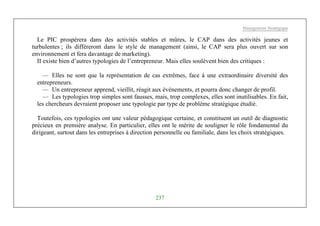 Management Stratégique
237
Le PIC prospérera dans des activités stables et mûres, le CAP dans des activités jeunes et
turbulentes ; ils différeront dans le style de management (ainsi, le CAP sera plus ouvert sur son
environnement et fera davantage de marketing).
II existe bien d’autres typologies de l’entrepreneur. Mais elles soulèvent bien des critiques :
— Elles ne sont que la représentation de cas extrêmes, face à une extraordinaire diversité des
entrepreneurs.
— Un entrepreneur apprend, vieillit, réagit aux événements, et pourra donc changer de profil.
— Les typologies trop simples sont fausses, mais, trop complexes, elles sont inutilisables. En fait,
les chercheurs devraient proposer une typologie par type de problème stratégique étudié.
Toutefois, ces typologies ont une valeur pédagogique certaine, et constituent un outil de diagnostic
précieux en première analyse. En particulier, elles ont le mérite de souligner le rôle fondamental du
dirigeant, surtout dans les entreprises à direction personnelle ou familiale, dans les choix stratégiques.
 
