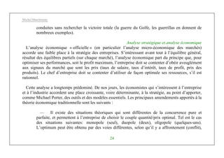 Michel Marchesnay
24
conduites sans rechercher la victoire totale (la guerre du Golfe, les guerrillas en donnent de
nombreux exemples).
Analyse stratégique et analyse économique
L’analyse économique « officielle » (en particulier l’analyse micro-économique des marchés)
accorde une faible place à la stratégie des entreprises. S’intéressant avant tout à l’équilibre général,
résultat des équilibres partiels (sur chaque marché), l’analyse économique part du principe que, pour
optimiser ses performances, soit le profit maximum, l’entreprise doit se contenter d’obéir aveuglément
aux signaux du marché que sont les prix (taux de salaire, taux d’intérêt, taux de profit, prix des
produits). Le chef d’entreprise doit se contenter d’utiliser de façon optimale ses ressources, s’il est
rationnel.
Cette analyse a longtemps prédominé. De nos jours, les économistes qui s’intéressent à l’entreprise
et à l’industrie accordent une place croissante, voire déterminante, à la stratégie, au point d’apporter,
comme Michael Porter, des outils et des modèles essentiels. Les principaux amendements apportés à la
théorie économique traditionnelle sont les suivants :
— Il existe des situations théoriques qui sont différentes de la concurrence pure et
parfaite, et permettent à l’entreprise de choisir le couple quantité/prix optimal. Tel est le cas
des situations suivantes: monopole (seul), duopole (deux), oligopole (quelques-uns).
L’optimum peut être obtenu par des voies différentes, selon qu’il y a affrontement (conflit),
 