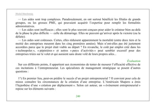 Michel Marchesnay
240
— Les aides sont trop complexes. Paradoxalement, en ont surtout bénéficié les filiales de grands
groupes, ou les grosses PME, qui pouvaient acquérir l’expertise pour remplir les formalités
administratives.
— Les aides sont inefficaces ; elles sont le plus souvent conçues pour aider le créateur bien au-delà
de la phase la plus difficile — celle du démarrage. Elles ne peuvent qu’arriver après la victoire (ou la
défaite).
— Les aides sont coûteuses. Certes, elles réduisent apparemment la mortalité (entre deux tiers et la
moitié des entreprises meurent dans les cinq premières années). Mais n’ont-elles pas été justement
accordées parce que le projet était viable au départ ? En revanche, le coût par emploi créé dans les
« technopoles », « pépinières » et autres « parcs d’activités » peut sembler excessif pour des
entreprises triées sur le volet et qui auraient sans doute volé de leurs propres ailes...
Évaluation
Sur ces différents points, il appartient aux économistes de tenter de mesurer l’efficacité effective de
ces incitations à l’entrepreneuriat. Les spécialistes de management stratégique se posent d’autres
questions :
1°) En premier lieu, peut-on prédire le succès d’un projet entrepreneurial ? Il convient pour cela de
mieux connaître les circonstances de la création d’une entreprise. L’Américain Shapero a émis
l’hypothèse d’une « création par déplacement ». Selon cet auteur, un « événement entrepreneurial »
repose sur les éléments suivants :
 