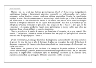 Michel Marchesnay
242
Shapero met en avant des facteurs psychologiques (Need of Achievement, indépendance),
sociologiques (rupture : licenciement, déception personnelle ou professionnelle, etc.), sociaux
(entourage, milieu d’origine) comme conditions initiales, potentielles. Ensuite, la concrétisation
implique la mise à disposition des ressources, au sens large. Inutile de dire que la thèse de la « création
par déplacement » a été controversée, même si elle trouve une part de vérité dans les multiples
créations d’entreprises entraînées par les vagues de licenciement : mais l’on a pu vérifier que ces
entreprises (artisanat, commerce de proximité, etc.) créées par des « chassés », plus que par des
« chasseurs » du système productif, étaient moins performantes et moins viables que celles qui
résultaient d’une volonté délibérée et proactive de création.
Shapero a également le mérite de montrer que la création d’entreprise est un acte répétitif: bien
souvent, l’entrepreneur créateur ne réussit pleinement dans son projet qu’après plusieurs tentatives,
dans une sorte de « pédagogie de l’erreur ».
2°) En deuxième lieu, la stratégie de création d’entreprise ne saurait se limiter à la seule édification
du projet. On tend de plus en plus à distinguer la phase de conception du projet de la phase de
démarrage proprement dit. La conception du projet conduit à une « mise en page », le démarrage à une
« mise en œuvre ».
Trop souvent, les systèmes d’aide s’arrêtent à la conception du projet (existence d’un marché,
fiabilité de la technique, garanties, formalités administratives et garanties diverses). Or, les difficultés
prévisibles et imprévisibles commencent après le démarrage (lancement de la première série,
premières commandes). Les principales difficultés rencontrées sont les suivantes :
 