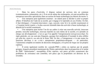 Michel Marchesnay
244
• Dans les parcs d’activités, il dispose surtout de services mis en commun
(communication, restauration, etc.). II en est de même des technopoles, où sont accueillies des
entreprises nouvelles spécialisées dans un secteur de haute technologie (en théorie du moins !).
• Une entreprise peut également essaimer : un salarié peut se décider à créer sa propre
affaire. Il bénéficie de l’aide de sa société, qui s’engage à le reprendre en cas d’échec. En fait,
il faut distinguer « l’essaimé-innovateur » (qui, souvent, reste lié à la société essaimeuse) et
« l’essaimé incité à partir », le plus souvent réinstallé dans des activités à basse technologie, et
détaché de la société essaimeuse.
• Une entreprise peut inciter l’un de ses cadres à créer une nouvelle activité, (nouveau
produit, nouvelle technologie, nouveau marché) au sein même de la société, et à prendre en
charge son développement : c’est ce que l’on appelle l’intrapreneuriat (intrapreneurship). En
règle générale, ces cas sont peu fréquents, quoique fort médiatisés (l’exemple le plus célèbre
est celui du « post-it » au sein de la firme 3M). En fait, « l’intrapreneur » n’a pas toutes les
fonctions dévolues à un « vrai » entrepreneur propriétaire-dirigeant — en particulier,
l’autonomie complète en matière de décisions stratégiques, et la prise de risque sur ses propres
capitaux.
• Il existe également nombre de « pseudo-PME » créées ou reprises par de grands
groupes, lesquels possèdent maintenant des filiales spécialisées dans la prospection et le rachat
de PME “intéressantes”, susceptibles d’être reprises, soit parce qu’elles connaissent des
problèmes de croissance non contrôlée, soit parce que le propriétaire est désireux de la
revendre.
 