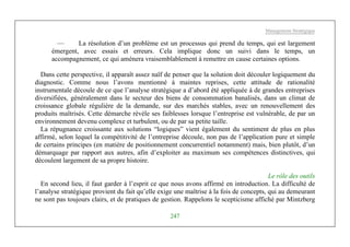 Management Stratégique
247
— La résolution d’un problème est un processus qui prend du temps, qui est largement
émergent, avec essais et erreurs. Cela implique donc un suivi dans le temps, un
accompagnement, ce qui amènera vraisemblablement à remettre en cause certaines options.
Dans cette perspective, il apparaît assez naïf de penser que la solution doit découler logiquement du
diagnostic. Comme nous l’avons mentionné à maintes reprises, cette attitude de rationalité
instrumentale découle de ce que l’analyse stratégique a d’abord été appliquée à de grandes entreprises
diversifiées, généralement dans le secteur des biens de consommation banalisés, dans un climat de
croissance globale régulière de la demande, sur des marchés stables, avec un renouvellement des
produits maîtrisés. Cette démarche révèle ses faiblesses lorsque l’entreprise est vulnérable, de par un
environnement devenu complexe et turbulent, ou de par sa petite taille.
La répugnance croissante aux solutions “logiques” vient également du sentiment de plus en plus
affirmé, selon lequel la compétitivité de l’entreprise découle, non pas de l’application pure et simple
de certains principes (en matière de positionnement concurrentiel notamment) mais, bien plutôt, d’un
démarquage par rapport aux autres, afin d’exploiter au maximum ses compétences distinctives, qui
découlent largement de sa propre histoire.
Le rôle des outils
En second lieu, il faut garder à l’esprit ce que nous avons affirmé en introduction. La difficulté de
l’analyse stratégique provient du fait qu’elle exige une maîtrise à la fois de concepts, qui au demeurant
ne sont pas toujours clairs, et de pratiques de gestion. Rappelons le scepticisme affiché par Mintzberg
 