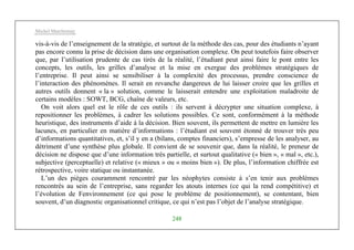 Michel Marchesnay
248
vis-à-vis de l’enseignement de la stratégie, et surtout de la méthode des cas, pour des étudiants n’ayant
pas encore connu la prise de décision dans une organisation complexe. On peut toutefois faire observer
que, par l’utilisation prudente de cas tirés de la réalité, l’étudiant peut ainsi faire le pont entre les
concepts, les outils, les grilles d’analyse et la mise en exergue des problèmes stratégiques de
l’entreprise. Il peut ainsi se sensibiliser à la complexité des processus, prendre conscience de
l’interaction des phénomènes. Il serait en revanche dangereux de lui laisser croire que les grilles et
autres outils donnent « la » solution, comme le laisserait entendre une exploitation maladroite de
certains modèles : SOWT, BCG, chaîne de valeurs, etc.
On voit alors quel est le rôle de ces outils : ils servent à décrypter une situation complexe, à
repositionner les problèmes, à cadrer les solutions possibles. Ce sont, conformément à la méthode
heuristique, des instruments d’aide à la décision. Bien souvent, ils permettent de mettre en lumière les
lacunes, en particulier en matière d’informations : l’étudiant est souvent étonné de trouver très peu
d’informations quantitatives, et, s’il y en a (bilans, comptes financiers), s’empresse de les analyser, au
détriment d’une synthèse plus globale. Il convient de se souvenir que, dans la réalité, le preneur de
décision ne dispose que d’une information très partielle, et surtout qualitative (« bien », « mal », etc.),
subjective (perceptuelle) et relative (« mieux » ou « moins bien »). De plus, l’information chiffrée est
rétrospective, voire statique ou instantanée.
L’un des pièges couramment rencontré par les néophytes consiste à s’en tenir aux problèmes
rencontrés au sein de l’entreprise, sans regarder les atouts internes (ce qui la rend compétitive) et
l’évolution de Fenvironnement (ce qui pose le problème de positionnement), se contentant, bien
souvent, d’un diagnostic organisationnel critique, ce qui n’est pas l’objet de l’analyse stratégique.
 