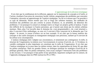 Management Stratégique
249
L’apprentissage de la décision stratégique
Il est clair que la combinaison de la réflexion, appuyée sur le maniement de concepts et d’outils, et
l’action, résultant d’une prise de conscience lucide, réaliste, pragmatique des problèmes que rencontre
l’entreprise, nécessite un apprentissage de l’analyse stratégique. Au fur et à mesure que l’on procède à
ce type de démarche, Simon montre que l’on se forge des schémas mentaux, des méthodes de
résolution des problèmes (un peu comme le joueur d’échecs), et, au préalable, de détection des
problèmes. C’est pourquoi le conseil en stratégie tend à se forger ses propres grilles d’analyse. Il peut
être difficile de les inculquer à d’autres personnes, qui n’auront sans doute pas les mêmes schémas
mentaux. Mais, plus l’on travaille dans le domaine du « non programmable », du « mal structuré »,
plus il convient d’être méthodique, au sens où il convient d’être conscient de la démarche que l’on
adopte : là encore, le joueur d’échecs est un bon exemple. Il est clair que la bonne maîtrise des
concepts et des outils enseignés en management stratégique sera précieuse, sachant qu’il convient de
les utiliser avec circonspection.
L’analyse stratégique doit s’adapter aux circonstances, et notamment aux contingences: la taille, la
structure de l’organisation, la relation avec l’environnement, le secteur d’activité, etc. A l’évidence, la
variable contingente la plus importante est constituée par la taille de l’organisation. Il est clair que
l’analyse stratégique ne se pose dans les mêmes termes, dans les organisations de forme M, que dans
les petites entreprises. Dans les grandes firmes, on distingue aisément les stratégies d’activité de la
politique générale. Dans les petites entreprises, nous avons souligné l’interaction forte des problèmes
et des niveaux. C’est pourquoi il faut parler d’une spécificité, largement soulignée par les auteurs, de
l’approche stratégique dans les PME (surtout les PE et TPE).
 