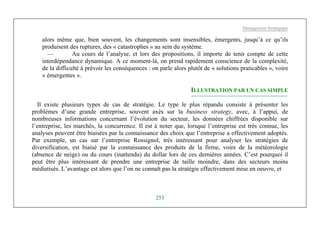 Management Stratégique
253
alors même que, bien souvent, les changements sont insensibles, émergents, jusqu’à ce qu’ils
produisent des ruptures, des « catastrophes » au sein du système.
— Au cours de l’analyse, et lors des propositions, il importe de tenir compte de cette
interdépendance dynamique. A ce moment-là, on prend rapidement conscience de la complexité,
de la difficulté à prévoir les conséquences : on parle alors plutôt de « solutions praticables », voire
« émergentes ».
ILLUSTRATION PAR UN CAS SIMPLE
Il existe plusieurs types de cas de stratégie. Le type le plus répandu consiste à présenter les
problèmes d’une grande entreprise, souvent axés sur la business strategy, avec, à l’appui, de
nombreuses informations concernant l’évolution du secteur, les données chiffrées disponible sur
l’entreprise, les marchés, la concurrence. Il est à noter que, lorsque l’entreprise est très connue, les
analyses peuvent être biaisées par la connaissance des choix que l’entreprise a effectivement adoptés.
Par exemple, un cas sur l’entreprise Rossignol, très intéressant pour analyser les stratégies de
diversification, est biaisé par la connaissance des produits de la firme, voire de la météorologie
(absence de neige) ou du cours (inattendu) du dollar lors de ces dernières années. C’est pourquoi il
peut être plus intéressant de prendre une entreprise de taille moindre, dans des secteurs moins
médiatisés. L’avantage est alors que l’on ne connaît pas la stratégie effectivement mise en oeuvre, et
 