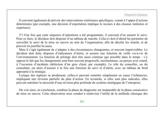 Management Stratégique
261
Il convient également de prévoir des interventions extérieures spécifiques, venant à l’appui d’actions
déterminées (par exemple, une décision d’exportation implique le recours à des réseaux tutélaires et
expertaux).
2°) Une fois que cette séquence d’opérations a été programmée, il convient d’en assurer le suivi.
Pour ce faire, le décideur doit disposer d’un tableau de marche. Celui-ci doit d’abord lui permettre de
surveiller le suivi de la mise en oeuvre au sein de l’organisation, afin de déceler les retards, et de
pouvoir en justifier la cause.
Mais il s’agit également de s’adapter à des circonstances changeantes, et souvent imprévisibles. Le
décideur doit donc disposer d’indicateurs d’alerte, et assurer une fonction de veille vis-à-vis de
l’environnement. La fonction de pilotage doit être aussi continue que possible dans le temps : s’y
oppose le fait que les changements sont bien souvent progressifs, incrémentaux, ou perçus avec retard,
à l’occasion d’incidents (défection d’un gros client, par exemple). Le rôle du conseiller, ou du
consultant, est alors d’assurer à la fois une fonction de suivi et d’alerte, avec un tableau de bord
approprié à la stratégie.
Lorsque des ruptures se produisent, celles-ci peuvent remettre simplement en cause l’échéancier,
impliquant une révision partielle du plan d’action. En revanche, si elles sont plus radicales, elles
peuvent entraîner la nécessité d’une révision plus profonde du système stratégique de l’entreprise.
On voit ainsi, en conclusion, combien la phase de diagnostic est inséparable de la phase consécutive
de mise en oeuvre. Cette observation nous conduit à relativiser l’utilité de la méthode classique des
 