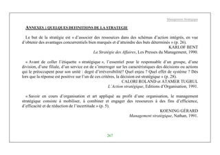 Management Stratégique
267
ANNEXES : QUELQUES DEFINITIONS DE LA STRATEGIE
Le but de la stratégie est « d’associer des ressources dans des schémas d’action intégrés, en vue
d’obtenir des avantages concurrentiels bien marqués et d’atteindre des buts déterminés » (p. 26).
KARLOF BENT
La Stratégie des Affaires, Les Presses du Management, 1990.
« Avant de coller l’étiquette « stratégique », l’essentiel pour le responsable d’un groupe, d’une
division, d’une filiale, d’un service est de s’interroger sur les caractéristiques des décisions ou actions
qui le préoccupent pour son unité : degré d’irréversibilité? Quel enjeu ? Quel effet de système ? Dès
lors que la réponse est positive sur l’un de ces critères, la décision est stratégique » (p. 28).
CALORI ROLAND et ATAMER TUGRUL
L’Action stratégique, Editions d’Organisation, 1991.
« Savoir en cours d’organisation et art appliqué au profit d’une organisation, le management
stratégique consiste à mobiliser, à combiner et engager des ressources à des fins d’efficience,
d’efficacité et de réduction de l’incertitude » (p. 5).
KOENING GÉRARD
Management stratégique, Nathan, 1991.
 