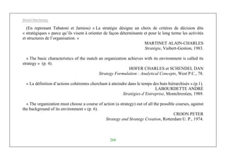 Michel Marchesnay
268
(En reprenant Tabatoni et Jarniou) « La stratégie désigne un choix de critères de décision dits
« stratégiques » parce qu’ils visent à orienter de façon déterminante et pour le long terme les activités
et structures de l’organisation. »
MARTINET ALAIN-CHARLES
Stratégie, Vuibert-Gestion, 1983.
« The basic characteristics of the match an organization achieves with its environment is called its
strategy » (p. 4).
HOFER CHARLES et SCHENDEL DAN
Strategy Formulation : Analytical Concepts, West P.C., 78.
« La définition d’actions cohérentes cherchant à atteindre dans le temps des buts hiérarchisés » (p.1).
LABOURDETTE ANDRÉ
Stratégies d’Entreprise, Montchrestien, 1989.
« The organization must choose a course of action (a strategy) out of all the possible courses, against
the background of its environment » (p. 6).
CROON PETER
Strategy and Strategy Creation, Rotterdam U. P., 1974.
 