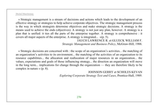 Michel Marchesnay
270
« Strategic management is a stream of decisions and actions which leads to the development of an
effective strategy or strategies to help achieve corporate objectives. The strategic management process
is the way in which strategists determine objectives and make strategic decisions. A strategy is the
means used to achieve the ends (objectives). A strategy is not just any plan, however. A strategy is a
plan that is unified: it ties all the parts of the enterprise together. A strategy is comprehensive : it
covers all major aspects of the enterprise. A strategy is integrated... »(p. 5).
JAUCH LAWRENCE R. et GLUECK WILLIAM F.
Strategic Management and Business Policy, McGraw-Hill, 1988.
« Strategic decisions are concerned with : the scope of an organization’s activities... the matching of
an organization’s activities to its environment... the matching of the activities of an organization to its
resource capabilities... the allocation and reallocation of major resources in an organization... the
values, expectations and goals of those influencing strategy... the direction an organization will move
in the long term... implications for change through the organization — they are therefore likely to be
complex in nature » (p. 8).
JOHNSON GERRY et SCHOLES KEVAN
Exploring Corporate Strategy Text and Cases, Prentice-Hall, 1989.
 