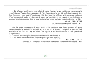 Management Stratégique
271
« ... La réflexion stratégique a pour objet de mettre l’entreprise en position de gagner dans la
compétition qui l’oppose à ses concurrents. Il s’agit d’une démarche à la fois analytique et prospective,
faite de rigueur, mais aussi d’imagination. Elle doit, pour être efficace, s’accompagner également
d’une synthèse qui vérifie la cohérence de toutes les hypothèses et qui corrige en cas de besoin la
stratégie imaginée au départ, dans un but d’optimisation... Cette synthèse... constitue le plan » (p. 31).
QUARRE FRANÇOIS
La Stratégie pour Gagner, Masson, 1987.
« Pour la survie compétitive à long terme et la rentabilité des fonds propres, décrypter
l’environnement et remettre en question ses activités de façon que l’entreprise se batte sur des
« créneaux » où elle ait : 1) des atouts par rapport à ses concurrents et 2) des possibilités
d’expansion. »
« Construire des avantages concurrentiels durablement défendables. »
« C’est l’art de maîtriser le destin, de choisir plutôt que subir » (p. 47).
GELINIER OCTAVE
Stratégie de l’Entreprise et Motivation des Hommes, Hommes et Techniques, 1986.
 
