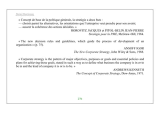 Michel Marchesnay
276
« Concept de base de la politique générale, la stratégie a deux buts :
— choisir parmi les alternatives, les orientations que l’entreprise veut prendre pour son avenir;
— assurer la cohérence des actions décidées. »
HOROVITZ JACQUES et PITOL-BELIN JEAN-PIERRE
Stratégie pour la PME, McGraw-Hill, 1984.
« The new decision rules and guidelines, which guide the process of development of an
organization » (p. 75).
ANSOFF IGOR
The New Corporate Strategy, John Wiley & Sons, 1988.
« Corporate strategy is the pattern of major objectives, purposes or goals and essential policies and
plans for achieving those goals, stated in such a way as to define what business the company is in or to
be in and the kind of company it is or is to be. »
ANDREWS KENNETH
The Concept of Corporate Strategy, Dow-Jones, 1971.
 