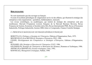 Management Stratégique
277
BIBLIOGRAPHIE
Ne sont mentionnés que des ouvrages en français.
Il existe d’excellents périodiques de vulgarisation sur la vie des affaires, qui illustrent la stratégie des
entreprises et des organisations : quotidiens, hebdomadaires, mensuels.
Les revues scientifiques, ou académiques, qui traitent de stratégie des entreprises sont peu
nombreuses: Harvard l’Expansion (version française de la Harvard Business Review), Revue
Française de Gestion, Économie et Sociétés (série SG), Revue Internationale PME, Revue d’Économie
Industrielle, Politique Industrielle, Gestion 2000, Gérer et Comprendre, Finance Contrôle Stratégie.
I - PRINCIPAUX MANUELS OU OUVRAGES GÉNÉRAUX FRANÇAIS
BERETTA (V), Politique et Stratégie de l’Entreprise, Éditions d’Organisation, Paris, 1975.
BOUDEVILLE (J) et MEYER (J), Stratégies d’Entreprise, PUF, 1986.
CEGOS, Développement des Compétences et Stratégies d’Entreprise, Editions d’Organisation,
1987.
DUHAMEL (H), Stratégie et Direction de l’Entreprise, CLET, 1986.
GELINIER (O), Stratégie de l’Entreprise et Motivation des Hommes, Hommes et Techniques, 1986.
JOFFRE (P) et K0ENIG (G), Gestion stratégique, Litec, 1992.
KOENIG (G), Management stratégique, Nathan, 1990.
 