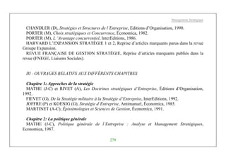 Management Stratégique
279
CHANDLER (D), Stratégies et Structures de l’Entreprise, Editions d’Organisation, 1990.
PORTER (M), Choix stratégiques et Concurrence, Économica, 1982.
PORTER (M), L ‘Avantage concurrentiel, InterEditions, 1986.
HARVARD L’EXPANSION STRATÈGIE 1 et 2, Reprise d’articles marquants parus dans la revue
Groupe Expansion.
REVUE FRANÇAISE DE GESTION STRATÉGIE, Reprise d’articles marquants publiés dans la
revue (FNEGE, Liaisons Sociales).
III - OUVRAGES RELATIFS AUX DIFFÉRENTS CHAPITRES
Chapitre 1: Approches de la stratégie
MATHE (J-C) et RIVET (A), Les Doctrines stratégiques d’Entreprise, Éditions d’Organisation,
1992.
FIEVET (G), De la Stratégie militaire à la Stratégie d’Entreprise, InterEditions, 1992.
JOFFRE (P) et KOENIG (G), Stratégie d’Entreprise, Antimanuel, Économica, 1985.
MARTINET (A-C), Épistémologies et Sciences de Gestion, Économica, 1991.
Chapitre 2: La politique générale
MATHE (J-C), Politique générale de l’Entreprise : Analyse et Management Stratégiques,
Economica, 1987.
 