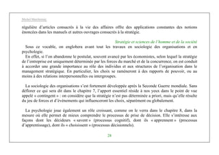 Michel Marchesnay
28
régulière d’articles consacrés à la vie des affaires offre des applications constantes des notions
énoncées dans les manuels et autres ouvrages consacrés à la stratégie.
Stratégie et sciences de l’homme et de la société
Sous ce vocable, on englobera avant tout les travaux en sociologie des organisations et en
psychologie.
En effet, si l’on abandonne le postulat, souvent avancé par les économistes, selon lequel la stratégie
de l’entreprise est uniquement déterminée par les forces du marché et de la concurrence, on est conduit
à accorder une grande importance au rôle des individus et aux structures de l’organisation dans le
management stratégique. En particulier, les choix se ramèneront à des rapports de pouvoir, ou au
moins à des relations interpersonnelles ou intergroupes.
La sociologie des organisations s’est fortement développée après la Seconde Guerre mondiale. Sans
déflorer ce qui sera dit dans le chapitre 7, l’apport essentiel réside à nos yeux dans le point de vue
appelé « contingent » : on considère que la stratégie n’est pas déterminée a priori, mais qu’elle résulte
du jeu de forces et d’événements qui influenceront les choix, séparément ou globalement.
La psychologie joue également un rôle croissant, comme on le verra dans le chapitre 8, dans la
mesure où elle permet de mieux comprendre le processus de prise de décision. Elle s’intéresse aux
façons dont les décideurs « savent » (processus cognitif), dont ils « apprennent » (processus
d’apprentissage), dont ils « choisissent » (processus décisionnels).
 