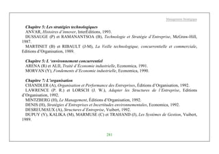 Management Stratégique
281
Chapitre 5: Les stratégies technologiques
ANVAR, Histoires d’innover, InterÉditions, 1993.
DUSSAUGE (P) et RAMANANTSOA (B), Technologie et Stratégie d’Entreprise, McGraw-Hill,
1987.
MARTINET (B) et RIBAULT (J-M), La Veille technologique, concurrentielle et commerciale,
Editions d’Organisation, 1989.
Chapitre 5: L ‘environnement concurrentiel
ARENA (R) et ALII, Traité d’Économie industrielle, Economica, 1991.
MORVAN (Y), Fondements d’Economie industrielle, Economica, 1990.
Chapitre 7: L’organisation
CHANDLER (A), Organisation et Performance des Entreprises, Éditions d’Organisation, 1992.
LAWRENCE (P. R.) et LORSCH (J. W.), Adapter les Structures de l’Entreprise, Editions
d’Organisation, 1992.
MINTZBERG (H), Le Management, Éditions d’Organisation, 1992.
DENIS (H), Stratégies d’Entreprises et Incertitudes environnementales, Economica, 1992.
DESREUMAUX (A), Structures d’Entreprise, Vuibert, 1992.
DUPUY (Y), KALIKA (M), MARMUSE (C) et TRAHAND (J), Les Systèmes de Gestion, Vuibert,
1989.
 
