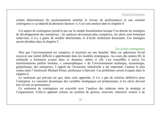 Management Stratégique
33
certain déterminisme (le positionnement entraîne le niveau de performance) et une certaine
contingence (« ça dépend de plusieurs facteurs »). Ceci sera analysé dans le chapitre 4.
Cet aspect de contingence prend le pas sur la simple formalisation lorsque l’on aborde les stratégies
de développement des entreprises : les analyses deviennent plus complexes, les choix sont fortement
relativisés, il n’y a guère de modèle déterminant, ni d’école réellement dominante. Ces stratégies
seront abordées dans le chapitre 5.
Les écoles contingentes
Dire que l’environnement est complexe et incertain est une banalité. Mais cet aphorisme trivial
recouvre une réalité difficile à appréhender dans les modèles stratégiques. Au cours des années 80, la
recherche a fortement avancé dans ce domaine, même si elle s’est essoufflée à suivre les
transformations parfois brutales, « catastrophiques » de l’environnement technique, économique,
géopolitique, des entreprises. L’apport de l’économie industrielle a été important, l’auteur le plus
connu étant l’Américain Michael Porter, professeur à Harvard. Ces problèmes seront évoqués dans le
chapitre 6.
Le sentiment qui prévaut est que, dans cette approche, il n’y a pas de solution définitive pour
l’entreprise. Le caractère dynamique des variables stratégiques est prédominant, et les choix doivent
être révisés en permanence.
Ce sentiment de contingence est exacerbé avec l’analyse des relations entre la stratégie et
l’organisation. Celle-ci apparaît comme un système de gestion, mouvant, interactif, soumis à de
 