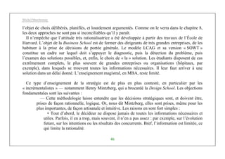 Michel Marchesnay
46
l’objet de choix délibérés, planifiés, et lourdement argumentés. Comme on le verra dans le chapitre 8,
les deux approches ne sont pas si inconciliables qu’il y paraît.
Il n’empêche que l’attitude très rationalisatrice a été développée à partir des travaux de l’École de
Harvard. L’objet de la Business School est de former des dirigeants de très grandes entreprises, de les
habituer à la prise de décisions de portée générale. Le modèle LCAG et sa version « SOWT »
constitue un cadre sur lequel doit s’appuyer le diagnostic, puis la détection du problème, puis
l’examen des solutions possibles, et, enfin, le choix de « la » solution. Les étudiants disposent de cas
extrêmement complets, le plus souvent de grandes entreprises ou organisations (hôpitaux, par
exemple), dans lesquels se trouvent toutes les informations nécessaires. Il leur faut arriver à une
solution dans un délai donné. L’enseignement magistral, en MBA, reste limité.
Ce type d’enseignement de la stratégie est de plus en plus contesté, en particulier par les
« incrémentalistes » — notamment Henry Mintzberg, qui a brocardé la Design School. Les objections
fondamentales sont les suivantes :
— Cette méthodologie laisse entendre que les décisions stratégiques sont, et doivent être,
prises de façon rationnelle, logique. Or, nous dit Mintzberg, elles sont prises, même pour les
plus importantes, de façon artisanale et intuitive. Les raisons en sont fort simples :
• Tout d’abord, le décideur ne dispose jamais de toutes les informations nécessaires et
utiles. Parfois, il en a trop, mais souvent, il n’en a pas assez : par exemple, sur l’évolution
future, sur les intentions ou les résultats des concurrents. Bref, l’information est limitée, ce
qui limite la rationalité.
 