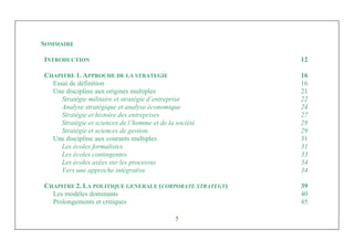 Management Stratégique
5
SOMMAIRE
INTRODUCTION 12
CHAPITRE 1. APPROCHE DE LA STRATEGIE 16
Essai de définition 16
Une discipline aux origines multiples 21
Stratégie militaire et stratégie d’entreprise 22
Analyse stratégique et analyse économique 24
Stratégie et histoire des entreprises 27
Stratégie et sciences de l’homme et de la société 28
Stratégie et sciences de gestion 29
Une discipline aux courants multiples 31
Les écoles formalistes 31
Les écoles contingentes 33
Les écoles axées sur les processus 34
Vers une approche intégrative 34
CHAPITRE 2. LA POLITIQUE GENERALE (CORPORATE STRATEGY) 39
Les modèles dominants 40
Prolongements et critiques 45
 