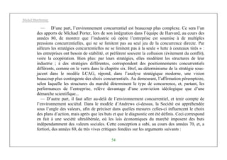 Michel Marchesnay
54
— D’une part, l’environnement concurrentiel est beaucoup plus complexe. Ce sera l’un
des apports de Michael Porter, lors de son intégration dans l’équipe de Harvard, au cours des
années 80, de montrer que l’industrie où opère l’entreprise est soumise à de multiples
pressions concurrentielles, qui ne se limitent pas au seul jeu de la concurrence directe. Par
ailleurs les stratégies concurrentielles ne se limitent pas à la seule « lutte à couteaux tirés » :
les entreprises ont besoin de stabilité, et préfèrent souvent la collusion (évitement du conflit),
voire la coopération. Bien plus: par leurs stratégies, elles modèlent les structures de leur
industrie ; à des stratégies différentes, correspondent des positionnements concurrentiels
différents, comme on le verra dans le chapitre six. Bref, au déterminisme de la stratégie sous-
jacent dans le modèle LCAG, répond, dans l’analyse stratégique moderne, une vision
beaucoup plus contingente des choix concurrentiels. Au demeurant, l’affirmation péremptoire,
selon laquelle les structures du marché déterminent le type de concurrence, et, partant, les
performances de l’entreprise, relève davantage d’une conviction idéologique que d’une
démarche scientifique...
— D’autre part, il faut aller au-delà de l’environnement concurrentiel, et tenir compte de
l’environnement sociétal. Dans le modèle d’Andrews ci-dessus, la Société est appréhendée
sous l’angle des valeurs, afin de préciser dans quelles mesures celles-ci influencent le choix
des plans d’action, mais après que les buts et que le diagnostic ont été définis. Ceci correspond
en fait à une société ultralibérale, où les lois économiques du marché imposent des buts
indépendamment des valeurs sociales. Cette conception a subi, au cours des années 70, et, a
fortiori, des années 80, de très vives critiques fondées sur les arguments suivants :
 