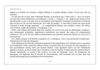 Michel Marchesnay
56
rapport à la fraude aux examens, chaque étudiant a sa propre éthique, même s’il sait que cela est
immoral...
Le fait nouveau est que, dans l’idéologie libérale, on proclame que « Ethics pays » : face à la remise
en cause des valeurs hédonistes, une entreprise « loyale », « honnête », etc., gagnera des clients et fera
plus de profit, ce qui va de pair avec la constatation selon laquelle l’avantage concurrentiel se fonde de
plus en plus sur les services fournis par, ou à côté du produit : il vaut mieux vendre des piles ayant
vraiment la durée d’usage annoncée — ce comportement éthique sera rentable à terme. De même,
vaut-il mieux vendre des produits « écologiques », etc.
Enfin, cette éthique personnelle peut être canalisée au travers d’un code de déontologie, commun à
une communauté (entreprise, organisation, profession), qui prescrit des règles de comportement
collectives. Tel est le cas des Ordres professionnels (qui pourront justement limiter les excès de la
concurrence).
Ces valeurs, propres à la Société en général, ou à l’entreprise, voire à une profession en particulier,
influenceront les buts des dirigeants.
Cette adéquation des buts de la direction générale et des propriétaires de l’entreprise pose la question
de la légitimité. Celle-ci peut être définie comme la raison d’être de l’existence de telle entreprise, en
tant qu’institution sociale, dans une Société donnée. Cette légitimité repose sur des fondements
appelés à évoluer, en même temps que l’entreprise et que la Société. Compte tenu des ruptures dans la
Société industrielle, on assiste à des remises en cause de légitimité. Ainsi, les producteurs de
détergents, très légitimés dans la Société de consommation, sont fortement mis en cause dans une
Société préoccupée par les problèmes d’environnement.
 