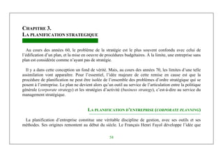 Michel Marchesnay
58
CHAPITRE 3.
LA PLANIFICATION STRATEGIQUE
Au cours des années 60, le problème de la stratégie est le plus souvent confondu avec celui de
l’édification d’un plan, et la mise en oeuvre de procédures budgétaires. À la limite, une entreprise sans
plan est considérée comme n’ayant pas de stratégie.
Il y a dans cette conception un fond de vérité. Mais, au cours des années 70, les limites d’une telle
assimilation vont apparaître. Pour l’essentiel, l’idée majeure de cette remise en cause est que la
procédure de planification ne peut être isolée de l’ensemble des problèmes d’ordre stratégique qui se
posent à l’entreprise. Le plan ne devient alors qu’un outil au service de l’articulation entre la politique
générale (corporate strategy) et les stratégies d’activité (business strategy), c’est-à-dire au service du
management stratégique.
LA PLANIFICATION D’ENTREPRISE (CORPORATE PLANNING)
La planification d’entreprise constitue une véritable discipline de gestion, avec ses outils et ses
méthodes. Ses origines remontent au début du siècle. Le Français Henri Fayol développe l’idée que
 