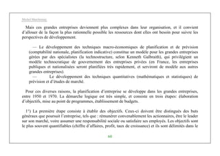 Michel Marchesnay
60
Mais ces grandes entreprises deviennent plus complexes dans leur organisation, et il convient
d’allouer de la façon la plus rationnelle possible les ressources dont elles ont besoin pour suivre les
perspectives de développement.
— Le développement des techniques macro-économiques de planification et de prévision
(comptabilité nationale, planification indicative) constitue un modèle pour les grandes entreprises
gérées par des spécialistes (la technostructure, selon Kenneth Galbraith), qui privilégient un
modèle technocratique de gouvernement des entreprises privées (en France, les entreprises
publiques et nationalisées seront planifiées très rapidement, et serviront de modèle aux autres
grandes entreprises).
— Le développement des techniques quantitatives (mathématiques et statistiques) de
prévision et d’études de marché.
Pour ces diverses raisons, la planification d’entreprise se développe dans les grandes entreprises,
entre 1950 et 1970. La démarche logique est très simple, et consiste en trois étapes: élaboration
d’objectifs, mise au point de programmes, établissement de budgets.
1°) La première étape consiste à établir des objectifs. Ceux-ci doivent être distingués des buts
généraux que poursuit l’entreprise, tels que : rémunérer convenablement les actionnaires, être le leader
sur son marché, voire assumer une responsabilité sociale ou satisfaire ses employés. Les objectifs sont
le plus souvent quantifiables (chiffre d’affaires, profit, taux de croissance) et ils sont délimités dans le
 