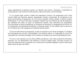 Management Stratégique
61
temps, généralement sur plusieurs années. Les objectifs sont ensuite « dynamisés », transformés en
actions précises, sous la forme de cibles précises, à plus court terme, à devoir atteindre.
2°) La seconde étape consiste à établir des programmes d’action. Ces programmes sont le plus
souvent établis par fonctions majeures (programmes d’action commerciale, de recrutement ou de
gestion du personnel, de production, etc.). Ils visent à atteindre certains résultats, à réaliser certaines
performances: si le but est d’être plus compétitif, l’objectif sera une réduction du coût de production,
qui entraînera des cibles de gains de productivité annuels, mais nécessitera des programmes
d’investissement en biens de production, de formation du personnel, de réorganisation du travail, etc.
Ces programmes sont généralement élaborés sur plusieurs années. Ils sont chiffrés, dans la mesure où
ils vont donner lieu à des engagements de dépenses pluriannuelles.
3°) Une fois déterminés les programmes, le plan est annualisé sous la forme de budgets. Ces budgets
sont décomposés par services, correspondant à une fonction précise: le responsable du service est
responsable de l’exéculion du budget, et de l’atteinte des résultats qui avaient été préalablement fixés.
4°) Ceux-ci sont exprimés sous une forme chiffrée: production, vente, rebut, productivité, kilomètres
parcourus, etc. Les performances sont analysées à l’issue de chaque année, voire plus souvent. Les
écarts sont analysés (écarts en quantités et en valeur) par le contrôleur budgétaire, afin de vérifier dans
quelle mesure le plan a été réalisé.
 