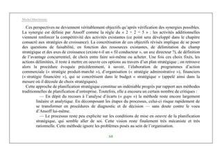 Michel Marchesnay
68
Ces perspectives ne deviennent véritablement objectifs qu’après vérification des synergies possibles.
La synergie est définie par Ansoff comme la règle du « 2 + 2 = 5 » : les activités additionnelles
viennent renforcer la compétitivité des activités existantes (ce point sera développé dans le chapitre
consacré aux stratégies de croissance). La concrétisation de ces objectifs révisés implique de se poser
des questions de faisabilité, en fonction des ressources existantes, de délimitation du champ
stratégique et des axes de croissance (existe-t-il un « fil conducteur », un axe directeur ?), de définition
de l’avantage concurrentiel, de choix entre faire soi-même ou acheter. Une fois ces choix fixés, les
actions délimitées, il reste à mettre en oeuvre ces options au travers d’un plan stratégique ; on retrouve
alors la procédure évoquée précédemment, à savoir, l’élaboration de programmes d’action
commerciale (« stratégie produit-marché »), d’organisation (« stratégie administrative »), financiers
(« stratégie financière »), qui se concrétisent dans le budget « stratégique » (appelé ainsi dans la
mesure où il découle de choix stratégiques).
Cette approche de planification stratégique constitue un indéniable progrès par rapport aux méthodes
traditionnelles de planification d’entreprise. Toutefois, elle a encouru un certain nombre de critiques :
— En dépit du recours à l’analyse d’écarts (« gaps ») la méthode reste encore largement
linéaire et analytique. En décomposant les étapes du processus, celui-ci risque rapidement de
se transformer en procédures de diagnostic et de décision — sans doute contre le voeu
d’Ansoff lui-même.
— Le processus reste peu explicite sur les conditions de mise en oeuvre de la planification
stratégique, qui semble aller de soi. Cette vision reste finalement très mécaniste et très
rationnelle. Cette méthode ignore les problèmes posés au sein de l’organisation.
 