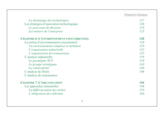 Management Stratégique
7
La dynamique des technologies 117
Les stratégies d’innovation technologique 120
Le processus de décision 120
Les métiers de l’entreprise 125
CHAPITRE 6. L’ENVIRONNEMENT CONCURRENTIEL 128
La notion d’environnement concurrentiel 129
Un environnement complexe et turbulent 129
L’organisation industrielle 132
L’organisation des transactions 135
L’analyse industrielle 139
Le paradigme SCP 139
Le groupe stratégique 143
La vulnérabilité 146
L’analyse de filière 149
L’analyse de concurrence
CHAPITRE 7. L’ORGANISATION 156
Les approches rationnelles 158
La différenciation des tâches 159
L’intégration des individus 160
 