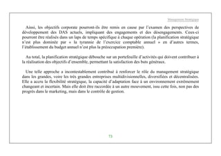 Management Stratégique
73
Ainsi, les objectifs corporate pourront-ils être remis en cause par l’examen des perspectives de
développement des DAS actuels, impliquant des engagements et des désengagements. Ceux-ci
pourront être réalisés dans un laps de temps spécifique à chaque opération (la planification stratégique
n’est plus dominée par « la tyrannie de l’exercice comptable annuel » en d’autres termes,
l’établissement du budget annuel n’est plus la préoccupation première).
Au total, la planification stratégique débouche sur un portefeuille d’activités qui doivent contribuer à
la réalisation des objectifs d’ensemble, permettant la satisfaction des buts généraux.
Une telle approche a incontestablement contribué à renforcer le rôle du management stratégique
dans les grandes, voire les très grandes entreprises multidivisionnelles, diversifiées et décentralisées.
Elle a accru la flexibilité stratégique, la capacité d’adaptation face à un environnement extrêmement
changeant et incertain. Mais elle doit être raccordée à un autre mouvement, issu cette fois, non pas des
progrès dans le marketing, mais dans le contrôle de gestion.
 