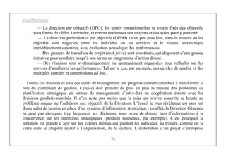 Michel Marchesnay
76
— La direction par objectifs (DPO): les unités opérationnelles se voient fixés des objectifs,
sous forme de cibles à atteindre, et restent maîtresses des moyens et des voies pour y parvenir.
— La direction participative par objectifs (DPPO) va un peu plus loin, dans la mesure où les
objectifs sont négociés entre les individus ou les services et le niveau hiérarchique
immédiatement supérieur, avec évaluation périodique des performances.
— Des groupes de travail ou de projet (task force) sont constitués, qui disposent d’une grande
initiative pour conduire jusqu’à son terme un programme d’action donné.
— Des réunions sont systématiquement ou spontanément organisées pour réfléchir sur les
moyens d’améliorer les performances. Tel est le cas, par exemple, des cercles de qualité et des
multiples comités et commissions ad hoc.
Toutes ces mesures et tous ces outils de management ont progressivement contribué à transformer le
rôle du contrôleur de gestion. Celui-ci doit prendre de plus en plus la mesure des problèmes de
planification stratégique en termes de management, c’est-à-dire en coopération étroite avec les
divisions produits-marchés. II n’en reste pas moins que la mise en oeuvre concrète se heurte au
problème majeur de l’adhésion aux objectifs de la Direction. L’écueil le plus révélateur est sans nul
doute celui de la mise en place d’un système d’information stratégique : en effet, la Direction Générale
ne peut pas divulguer trop largement ses décisions, sous peine de donner trop d’informations à la
concurrence sur ses intentions stratégiques (produits nouveaux, par exemple). C’est pourquoi la
tentation est grande d’agir sur les valeurs mêmes qui guident les individus, au travers, comme on le
verra dans le chapitre relatif à l’organisation, de la culture. L’élaboration d’un projet d’entreprise
 