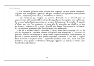 Michel Marchesnay
78
— Les tendances que nous avons évoquées sont l’apanage des très grandes entreprises,
disposant d’un management sophistiqué. On peut considérer que la première démarche utile
consiste à élaborer un plan d’action, si possible écrit et formalisé.
— Les entreprises qui occupent une position dominante ou se trouvent dans un
environnement relativement stable n’ont sans doute pas besoin d’un système aussi sophistiqué.
En ce sens, la planification des entreprises a encore de beaux jours devant elle... Il apparaît
d’ailleurs que, plus l’environnement est stable, plus les entreprises qui planifient ont des
performances supérieures. En revanche, il semble que, lorsque l’environnement est instable,
les entreprises qui n’ont pas de plan formalisé soient plus performantes.
— En fait, le problème essentiel est celui de l’existence d’une vision stratégique effective du
côté des dirigeants de l’entreprise, distincte de la planification « budgétaire ». En ce sens, les
processus de réflexion stratégique et les procédures de planification sont complémentaires, et
peuvent se conforter au travers d’un système de pilotage, comme on le verra dans le chapitre
final, au travers d’un plan d’action. Le problème essentiel, à nos yeux, réside alors dans
l’existence d’un système d’information stratégique approprié au domaine d’activité dans
lequel se trouve l’entreprise.
 