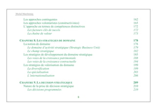 Michel Marchesnay
8
Les approches contingentes 162
Les approches volontaristes (constructivistes) 165
L’approche en termes de compétences distinctives 172
Les facteurs clés de succès 172
La chaîne de valeur 173
CHAPITRE 8. LES STRATEGIES DE DOMAINE 178
La notion de domaine 178
Le domaine d’activité stratégique (Strategic Business Unit) 179
Le champ stratégique 182
Les stratégies de développement du domaine stratégique 185
Les voies de la croissance patrimoniale 188
Les voies de la croissance contractuelle 194
Les stratégies de valorisation du domaine 199
La diversification 199
La spécialisation 203
L’internationalisation 206
CHAPITRE 9. LA DECISION STRATEGIQUE 209
Nature de la prise de décision stratégique 210
Les décisions programmées 210
 