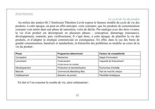 Michel Marchesnay
82
Le cycle de vie du produit
Au milieu des années 60, l’Américain Théodore Levitt expose le fameux modèle de cycle de vie des
produits: à cette époque, on peut en effet anticiper, voire constater, que les produits de consommation
courante vont entrer dans une phase de saturation, voire de déclin. Par analogie avec des êtres vivants,
la vie d’un produit est décomposée en plusieurs phases : conception, démarrage (naissance),
développement, maturité, puis vieillissement, Il s’agit donc, à cette époque, de planifier la vie des
produits, et d’adapter la stratégie commerciale en conséquence. En effet, dans le cas des biens de
grande consommation, banalisés et standardisés, la hiérarchie des problèmes se modifie au cours de la
vie du produit :
Phase Programme déterminant Facteur de compétitivité
Conception Recherche Degré d’innovation
Lancement Financement
(Produit encore non rentable)
Capacité de financement
Développement Production et standardisation Économies d’échelle
Maturité Commercial (Marketing Mix) Part de marché critique
Vieillissement Abandon de produit Flexibilité stratégique
En fait si l’on examine la courbe de vie, ainsi schématisée :
 