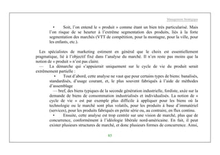 Management Stratégique
85
• Soit, l’on entend le « produit » comme étant un bien très particularisé. Mais
l’on risque de se heurter à l’extrême segmentation des produits, liés à la forte
segmentation des marchés (VTT de compétition, pour la montagne, pour la ville, pour
les enfants, etc.).
Les spécialistes de marketing estiment en général que le choix est essentiellement
pragmatique, lié à l’objectif fixé dans l’analyse du marché. Il n’en reste pas moins que la
notion de « produit » n’est pas claire.
— La démarche qui s’appuierait uniquement sur le cycle de vie du produit serait
extrêmement partielle :
• Tout d’abord, cette analyse ne vaut que pour certains types de biens: banalisés,
standardisés, d’usage courant, et, le plus souvent fabriqués à l’aide de méthodes
d’assemblage
— bref, des biens typiques de la seconde génération industrielle, fordiste, axée sur la
demande de biens de consommation industrialisés et individualisés. La notion de «
cycle de vie » est par exemple plus difficile à appliquer pour les biens où la
technologie ou le marché sont plus volatils, pour les produits à base d’immatériel
(services), pour les produits fabriqués en petite série ou, au contraire, en flux continu.
• Ensuite, cette analyse est trop centrée sur une vision de marché, plus que de
concurrence, conformément à l’idéologie libérale nord-américaine. En fait, il peut
exister plusieurs structures de marché, et donc plusieurs formes de concurrence. Ainsi,
 