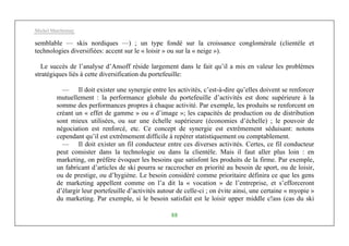 Michel Marchesnay
88
semblable — skis nordiques —) ; un type fondé sur la croissance conglomérale (clientèle et
technologies diversifiées: accent sur le « loisir » ou sur la « neige »).
Le succès de l’analyse d’Ansoff réside largement dans le fait qu’il a mis en valeur les problèmes
stratégiques liés à cette diversification du portefeuille:
— Il doit exister une synergie entre les activités, c’est-à-dire qu’elles doivent se renforcer
mutuellement : la performance globale du portefeuille d’activités est donc supérieure à la
somme des performances propres à chaque activité. Par exemple, les produits se renforcent en
créant un « effet de gamme » ou « d’image »; les capacités de production ou de distribution
sont mieux utilisées, ou sur une échelle supérieure (économies d’échelle) ; le pouvoir de
négociation est renforcé, etc. Ce concept de synergie est extrêmement séduisant: notons
cependant qu’il est extrêmement difficile à repérer statistiquement ou comptablement.
— Il doit exister un fil conducteur entre ces diverses activités. Certes, ce fil conducteur
peut consister dans la technologie ou dans la clientèle. Mais il faut aller plus loin : en
marketing, on préfère évoquer les besoins que satisfont les produits de la firme. Par exemple,
un fabricant d’articles de ski pourra se raccrocher en priorité au besoin de sport, ou de loisir,
ou de prestige, ou d’hygiène. Le besoin considéré comme prioritaire définira ce que les gens
de marketing appellent comme on l’a dit la « vocation » de l’entreprise, et s’efforceront
d’élargir leur portefeuille d’activités autour de celle-ci ; on évite ainsi, une certaine « myopie »
du marketing. Par exemple, si le besoin satisfait est le loisir upper middle c!ass (cas du ski
 