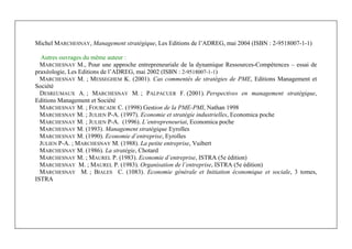 Management Stratégique
3
Michel MARCHESNAY, Management stratégique, Les Editions de l’ADREG, mai 2004 (ISBN : 2-9518007-1-1)
Autres ouvrages du même auteur :
MARCHESNAY M., Pour une approche entrepreneuriale de la dynamique Ressources-Compétences – essai de
praxéologie, Les Editions de l’ADREG, mai 2002 (ISBN : 2-9518007-1-1)
MARCHESNAY M. ; MESSEGHEM K. (2001). Cas commentés de stratégies de PME, Editions Management et
Société
DESREUMAUX A. ; MARCHESNAY M. ; PALPACUER F. (2001). Perspectives en management stratégique,
Editions Management et Société
MARCHESNAY M. ; FOURCADE C. (1998) Gestion de la PME-PMI, Nathan 1998
MARCHESNAY M. ; JULIEN P-A. (1997). Economie et stratégie industrielles, Economica poche
MARCHESNAY M. ; JULIEN P-A. (1996). L’entrepreneuriat, Economica poche
MARCHESNAY M. (1993). Management stratégique Eyrolles
MARCHESNAY M. (1990). Economie d’entreprise, Eyrolles
JULIEN P-A. ; MARCHESNAY M. (1988). La petite entreprise, Vuibert
MARCHESNAY M. (1986). La stratégie, Chotard
MARCHESNAY M. ; MAUREL P. (1983). Economie d’entreprise, ISTRA (5e édition)
MARCHESNAY M. ; MAUREL P. (1983). Organisation de l’entreprise, ISTRA (5e édition)
MARCHESNAY M. ; BIALES C. (1083). Economie générale et Initiation économique et sociale, 3 tomes,
ISTRA
 