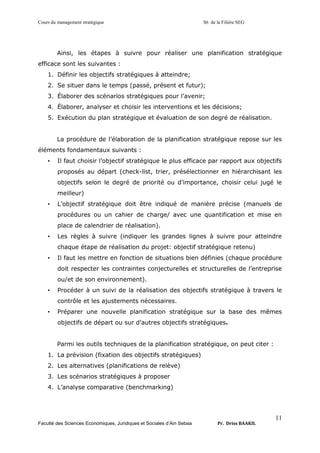 Cours du management stratégique S6 de la Filière SEG
Faculté des Sciences Economiques, Juridiques et Sociales d’Ain Sebaa Pr. Driss BAAKIL
11
Ainsi, les étapes à suivre pour réaliser une planification stratégique
efficace sont les suivantes :
1. Définir les objectifs stratégiques à atteindre;
2. Se situer dans le temps (passé, présent et futur);
3. Élaborer des scénarios stratégiques pour l’avenir;
4. Élaborer, analyser et choisir les interventions et les décisions;
5. Exécution du plan stratégique et évaluation de son degré de réalisation.
La procédure de l’élaboration de la planification stratégique repose sur les
éléments fondamentaux suivants :
• Il faut choisir l’objectif stratégique le plus efficace par rapport aux objectifs
proposés au départ (check-list, trier, présélectionner en hiérarchisant les
objectifs selon le degré de priorité ou d’importance, choisir celui jugé le
meilleur)
• L’objectif stratégique doit être indiqué de manière précise (manuels de
procédures ou un cahier de charge/ avec une quantification et mise en
place de calendrier de réalisation).
• Les règles à suivre (indiquer les grandes lignes à suivre pour atteindre
chaque étape de réalisation du projet: objectif stratégique retenu)
• Il faut les mettre en fonction de situations bien définies (chaque procédure
doit respecter les contraintes conjecturelles et structurelles de l’entreprise
ou/et de son environnement).
• Procéder à un suivi de la réalisation des objectifs stratégique à travers le
contrôle et les ajustements nécessaires.
• Préparer une nouvelle planification stratégique sur la base des mêmes
objectifs de départ ou sur d’autres objectifs stratégiques.
Parmi les outils techniques de la planification stratégique, on peut citer :
1. La prévision (fixation des objectifs stratégiques)
2. Les alternatives (planifications de relève)
3. Les scénarios stratégiques à proposer
4. L’analyse comparative (benchmarking)
 